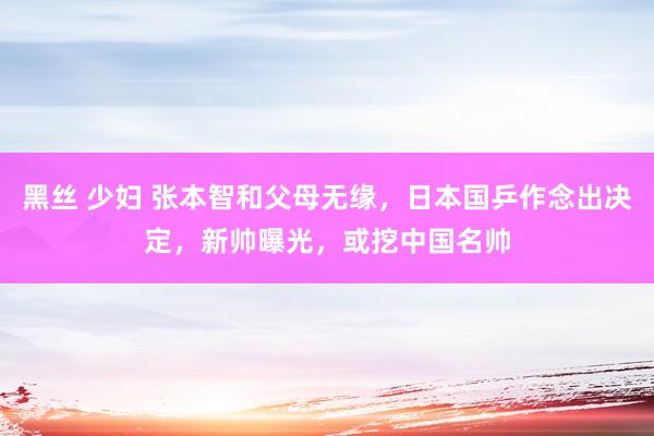 黑丝 少妇 张本智和父母无缘，日本国乒作念出决定，新帅曝光，或挖中国名帅
