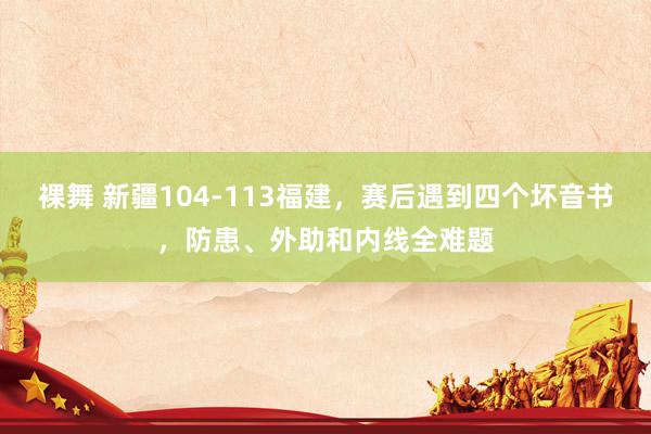 裸舞 新疆104-113福建，赛后遇到四个坏音书，防患、外助和内线全难题