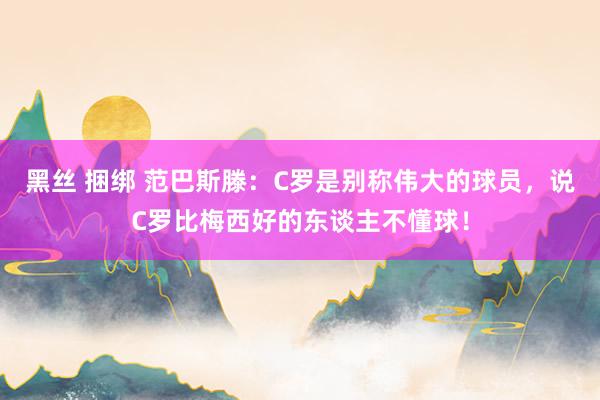 黑丝 捆绑 范巴斯滕：C罗是别称伟大的球员，说C罗比梅西好的东谈主不懂球！
