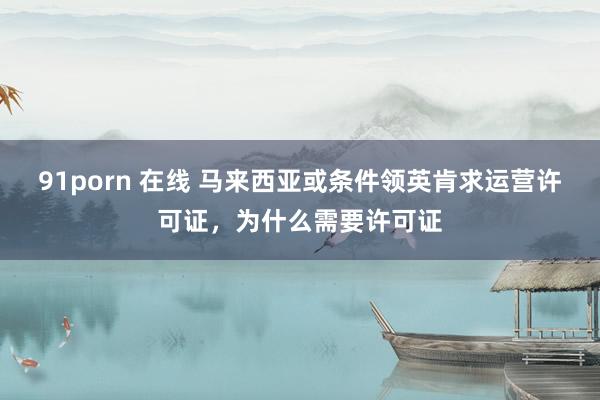 91porn 在线 马来西亚或条件领英肯求运营许可证，为什么需要许可证