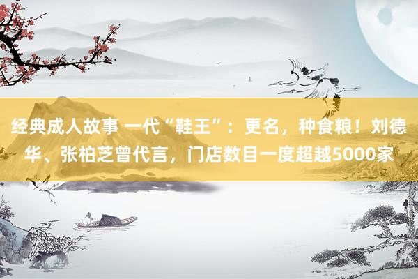 经典成人故事 一代“鞋王”：更名，种食粮！刘德华、张柏芝曾代言，门店数目一度超越5000家