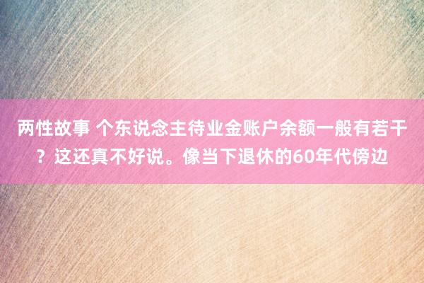 两性故事 个东说念主待业金账户余额一般有若干？这还真不好说。像当下退休的60年代傍边