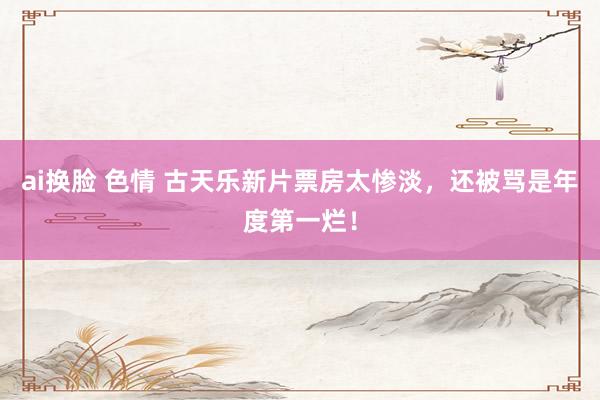 ai换脸 色情 古天乐新片票房太惨淡，还被骂是年度第一烂！