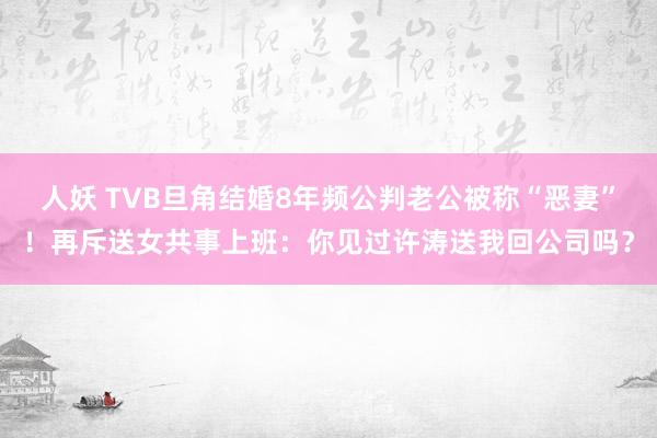 人妖 TVB旦角结婚8年频公判老公被称“恶妻”！再斥送女共事上班：你见过许涛送我回公司吗？