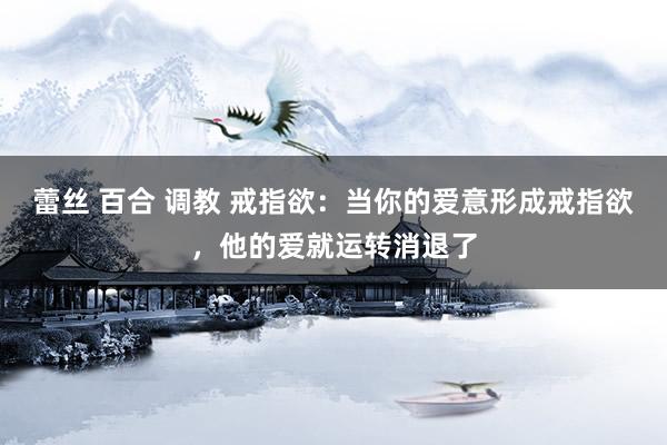 蕾丝 百合 调教 戒指欲：当你的爱意形成戒指欲，他的爱就运转消退了