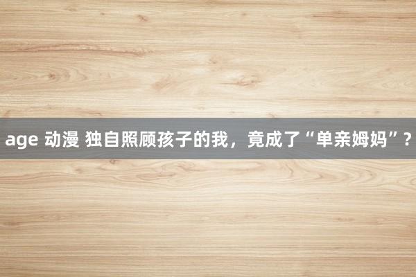 age 动漫 独自照顾孩子的我，竟成了“单亲姆妈”？