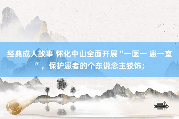 经典成人故事 怀化中山全面开展“一医一 患一室”，保护患者的个东说念主狡饰;