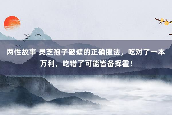 两性故事 灵芝孢子破壁的正确服法，吃对了一本万利，吃错了可能皆备挥霍！