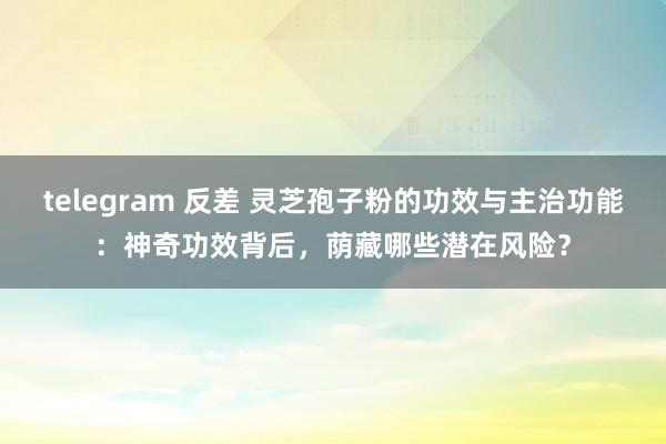 telegram 反差 灵芝孢子粉的功效与主治功能：神奇功效背后，荫藏哪些潜在风险？