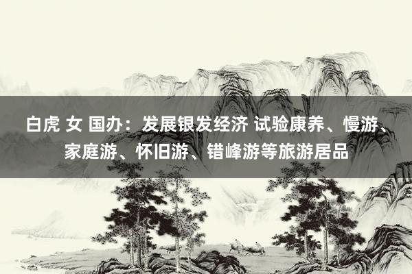 白虎 女 国办：发展银发经济 试验康养、慢游、家庭游、怀旧游、错峰游等旅游居品