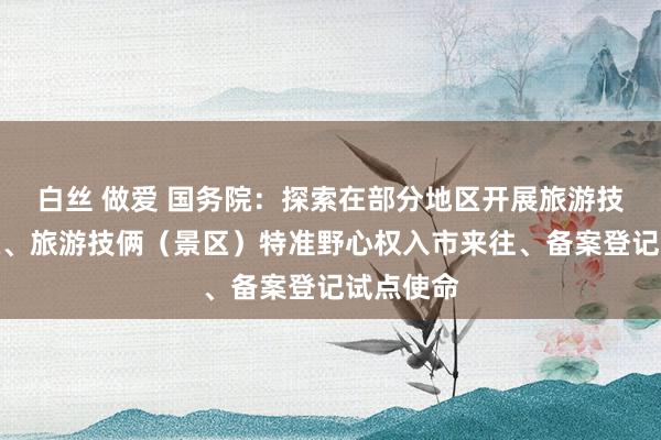 白丝 做爱 国务院：探索在部分地区开展旅游技俩收益权、旅游技俩（景区）特准野心权入市来往、备案登记试点使命