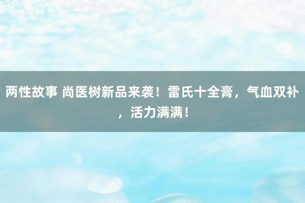 两性故事 尚医树新品来袭！雷氏十全膏，气血双补，活力满满！