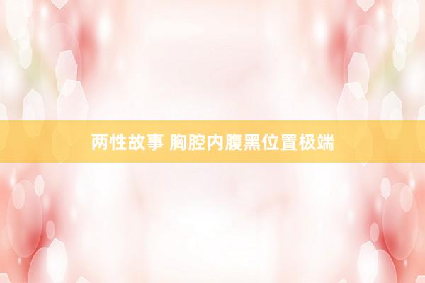 两性故事 胸腔内腹黑位置极端