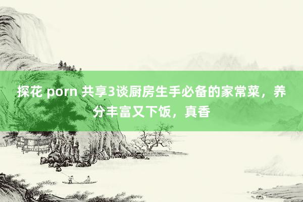 探花 porn 共享3谈厨房生手必备的家常菜，养分丰富又下饭，真香