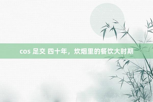cos 足交 四十年，炊烟里的餐饮大时期