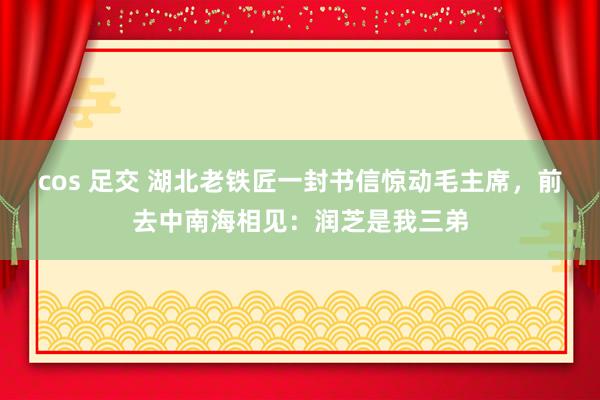 cos 足交 湖北老铁匠一封书信惊动毛主席，前去中南海相见：润芝是我三弟