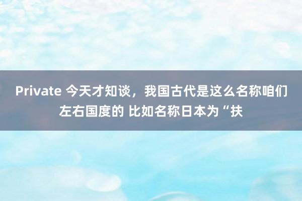 Private 今天才知谈，我国古代是这么名称咱们左右国度的 比如名称日本为“扶