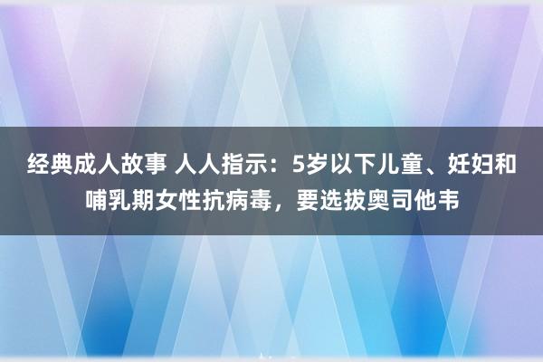 经典成人故事 人人指示：5岁以下儿童、妊妇和哺乳期女性抗病毒，要选拔奥司他韦