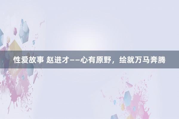 性爱故事 赵进才——心有原野，绘就万马奔腾