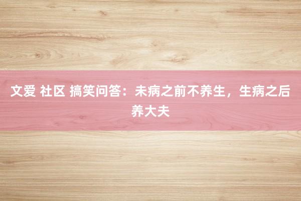 文爱 社区 搞笑问答：未病之前不养生，生病之后养大夫