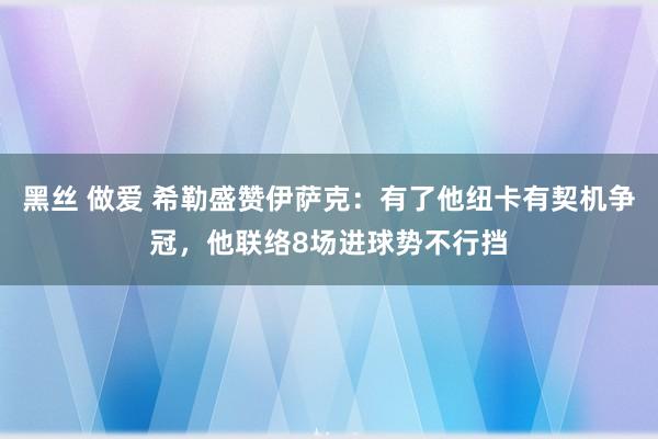黑丝 做爱 希勒盛赞伊萨克：有了他纽卡有契机争冠，他联络8场进球势不行挡