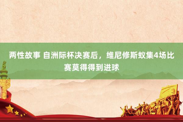 两性故事 自洲际杯决赛后，维尼修斯蚁集4场比赛莫得得到进球
