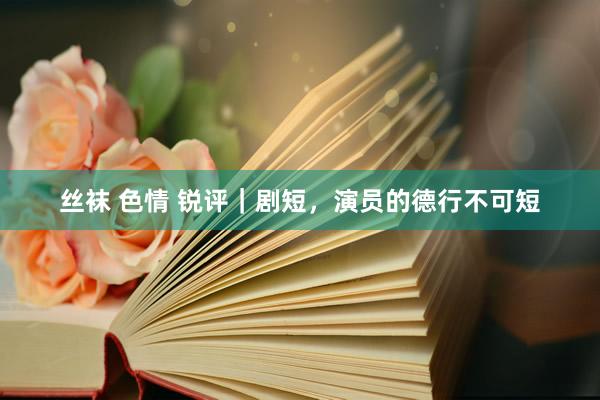 丝袜 色情 锐评｜剧短，演员的德行不可短