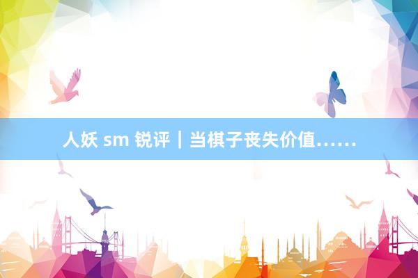 人妖 sm 锐评｜当棋子丧失价值……