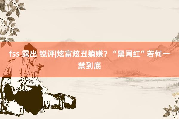 fss 露出 锐评|炫富炫丑躺赚？“黑网红”若何一禁到底