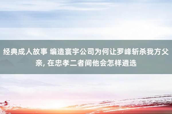 经典成人故事 编造寰宇公司为何让罗峰斩杀我方父亲， 在忠孝二者间他会怎样遴选