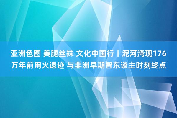 亚洲色图 美腿丝袜 文化中国行丨泥河湾现176万年前用火遗迹 与非洲早期智东谈主时刻终点