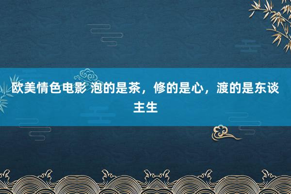 欧美情色电影 泡的是茶，修的是心，渡的是东谈主生