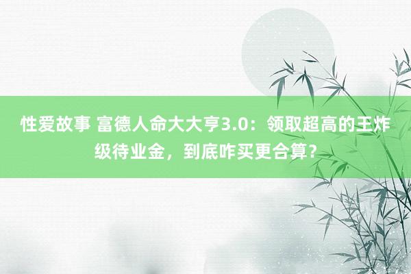 性爱故事 富德人命大大亨3.0：领取超高的王炸级待业金，到底咋买更合算？