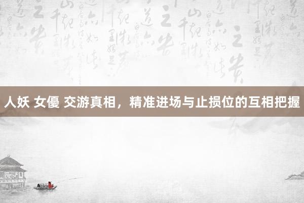 人妖 女優 交游真相，精准进场与止损位的互相把握