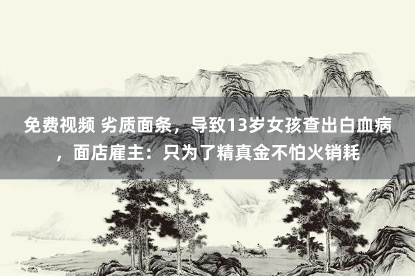 免费视频 劣质面条，导致13岁女孩查出白血病，面店雇主：只为了精真金不怕火销耗