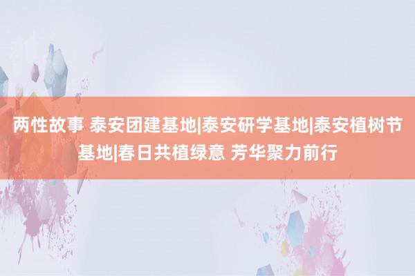 两性故事 泰安团建基地|泰安研学基地|泰安植树节基地|春日共植绿意 芳华聚力前行