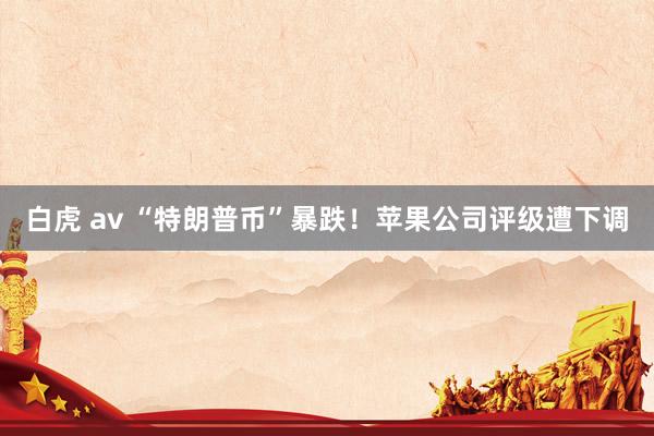 白虎 av “特朗普币”暴跌！苹果公司评级遭下调