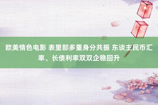 欧美情色电影 表里部多重身分共振 东谈主民币汇率、长债利率双双企稳回升