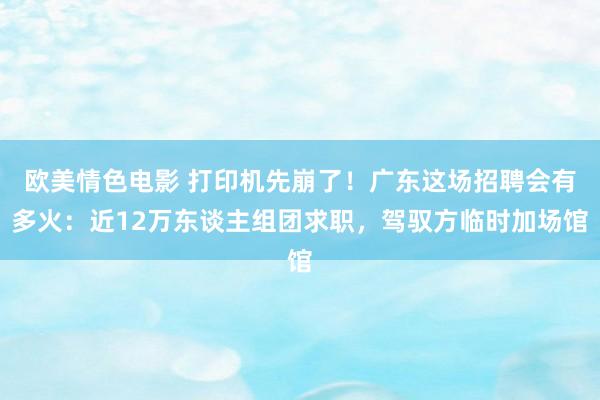 欧美情色电影 打印机先崩了！广东这场招聘会有多火：近12万东谈主组团求职，驾驭方临时加场馆