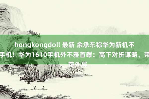 hongkongdoll 最新 余承东称华为新机不啻是手机！华为1610手机外不雅首曝：高下对折谋略、带外屏