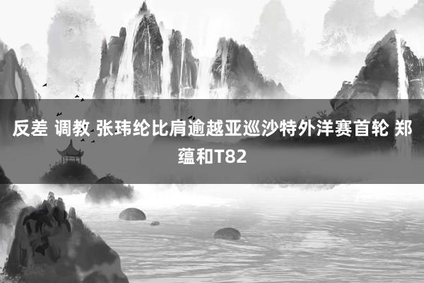 反差 调教 张玮纶比肩逾越亚巡沙特外洋赛首轮 郑蕴和T82