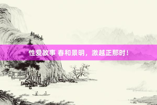 性爱故事 春和景明，激越正那时！