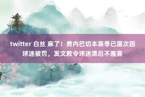 twitter 白丝 麻了！费内巴切本赛季已屡次因球迷被罚，发文敕令球迷漂后不雅赛