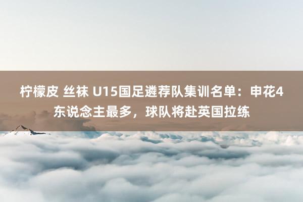 柠檬皮 丝袜 U15国足遴荐队集训名单：申花4东说念主最多，球队将赴英国拉练