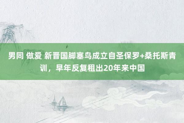 男同 做爱 新晋国脚塞鸟成立自圣保罗+桑托斯青训，早年反复租出20年来中国