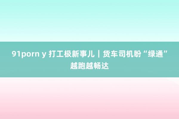 91porn y 打工极新事儿｜货车司机盼“绿通”越跑越畅达
