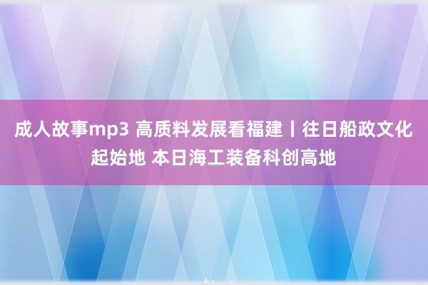 成人故事mp3 高质料发展看福建丨往日船政文化起始地 本日海工装备科创高地