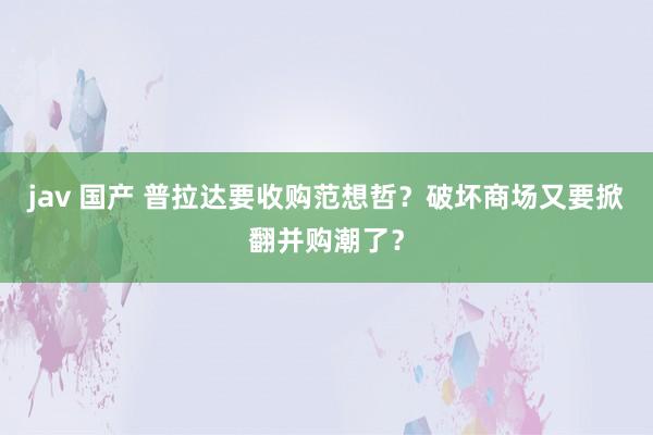 jav 国产 普拉达要收购范想哲？破坏商场又要掀翻并购潮了？