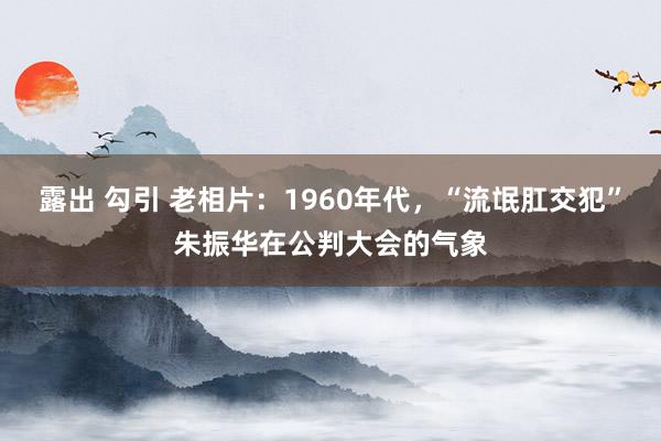 露出 勾引 老相片：1960年代，“流氓肛交犯”朱振华在公判大会的气象