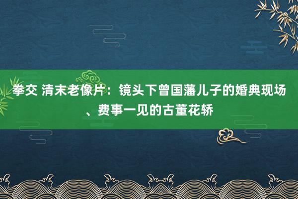 拳交 清末老像片：镜头下曾国藩儿子的婚典现场、费事一见的古董花轿